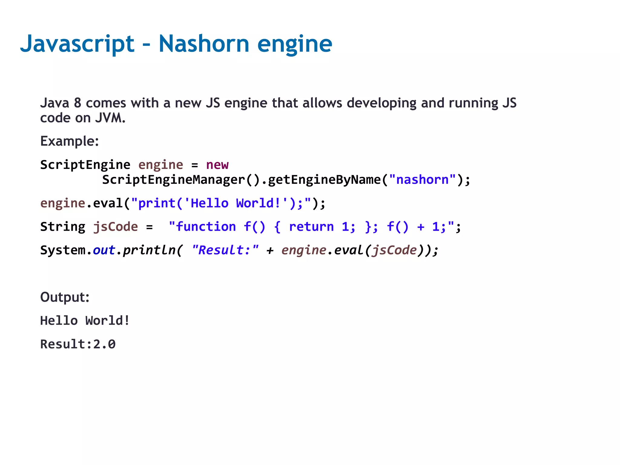 23 Javascript – Nashorn engine Java 8 comes with a new JS engine that allows developing and running JS code on JVM. Example: ScriptEngine engine = new ScriptEngineManager().getEngineByName("nashorn"); engine.eval("print('Hello World!');"); String jsCode = "function f() { return 1; }; f() + 1;"; System.out.println( "Result:" + engine.eval(jsCode)); Output: Hello World! Result:2.0 