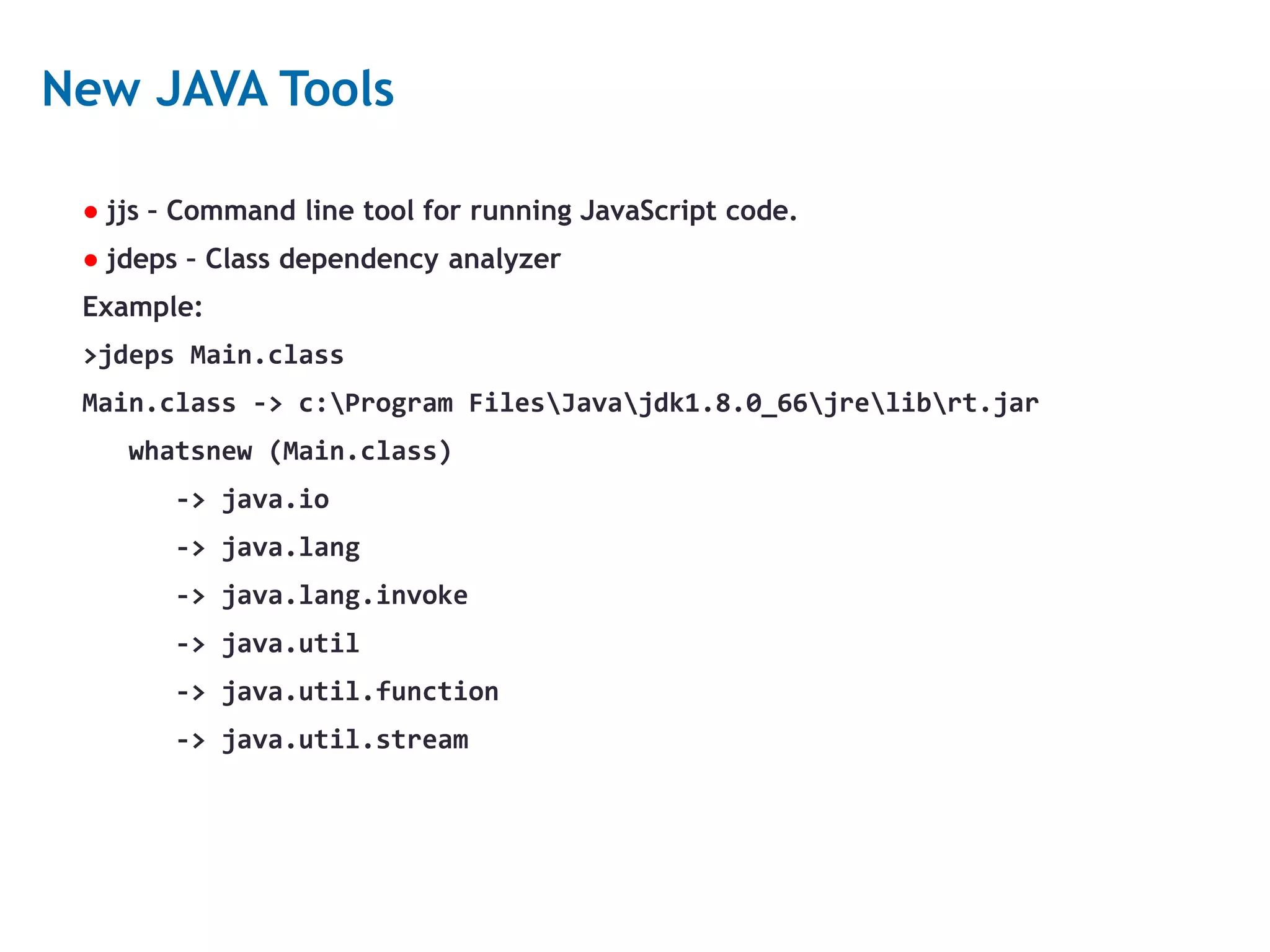 24 New JAVA Tools ● jjs – Command line tool for running JavaScript code. ● jdeps – Class dependency analyzer Example: >jdeps Main.class Main.class -> c:Program FilesJavajdk1.8.0_66jrelibrt.jar whatsnew (Main.class) -> java.io -> java.lang -> java.lang.invoke -> java.util -> java.util.function -> java.util.stream 
