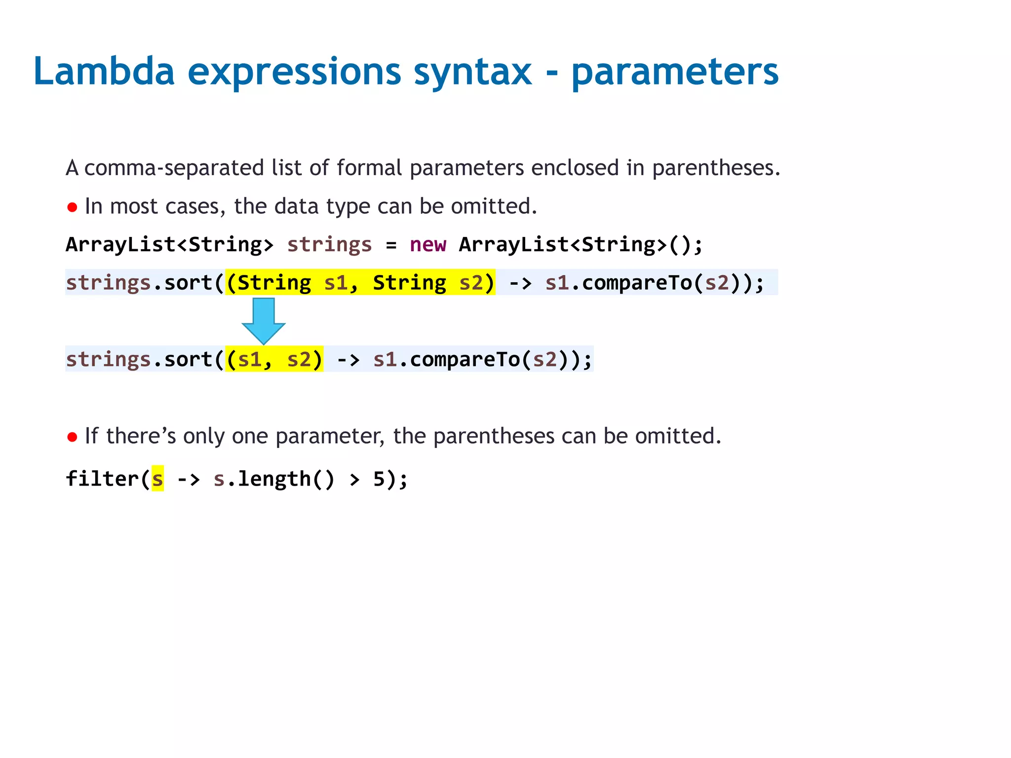 3 Lambda expressions syntax - parameters A comma-separated list of formal parameters enclosed in parentheses. ● In most cases, the data type can be omitted. ArrayList<String> strings = new ArrayList<String>(); strings.sort((String s1, String s2) -> s1.compareTo(s2)); strings.sort((s1, s2) -> s1.compareTo(s2)); ● If there’s only one parameter, the parentheses can be omitted. filter(s -> s.length() > 5); 