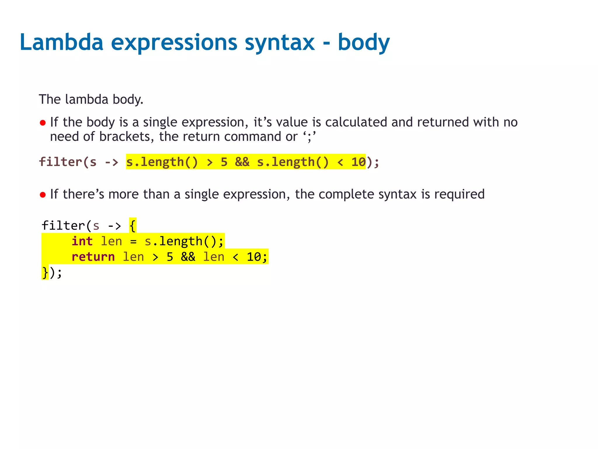 5 Lambda expressions syntax - body The lambda body. ● If the body is a single expression, it’s value is calculated and returned with no need of brackets, the return command or ‘;’ filter(s -> s.length() > 5 && s.length() < 10); ● If there’s more than a single expression, the complete syntax is required filter(s -> { int len = s.length(); return len > 5 && len < 10; }); 