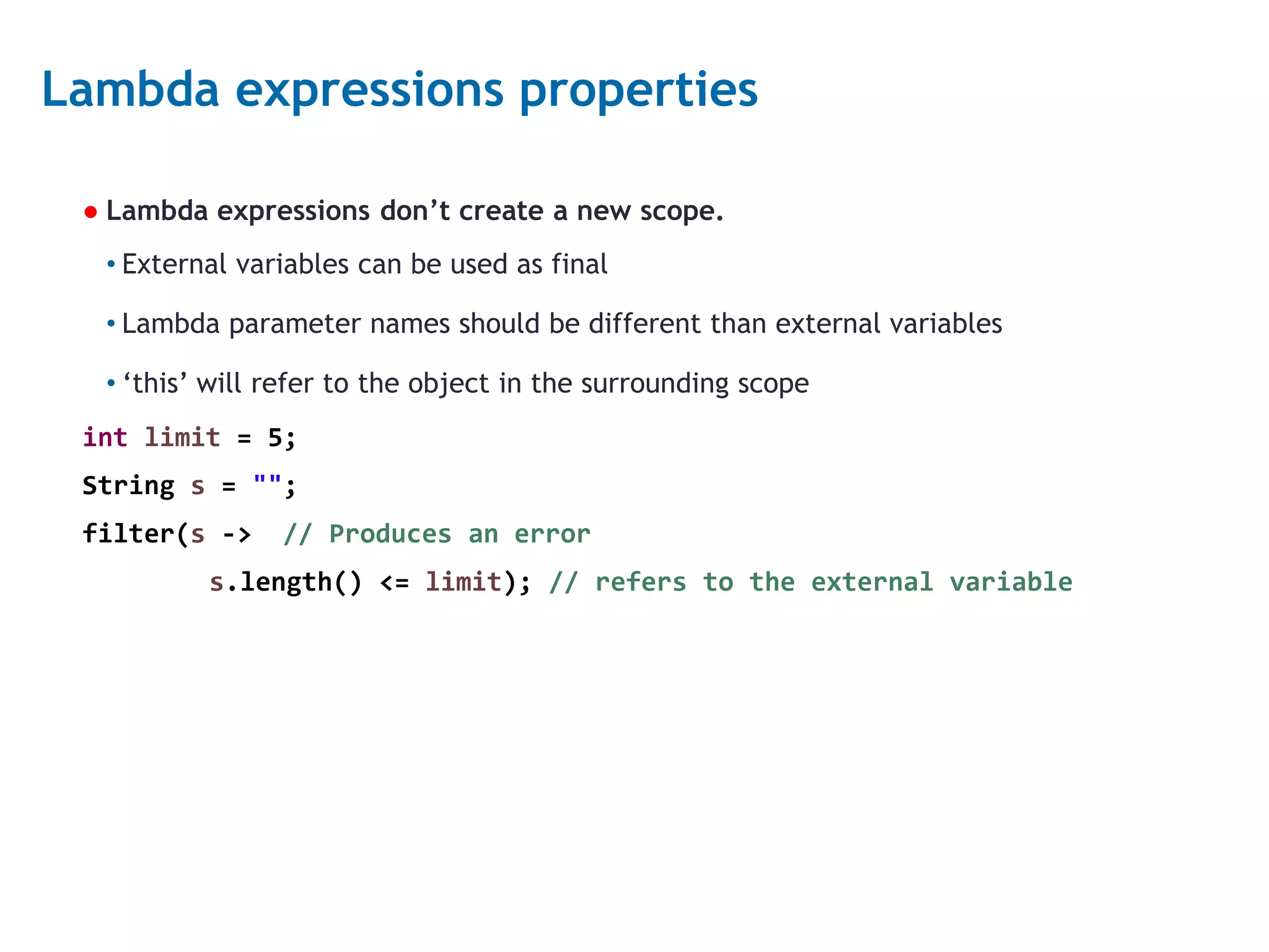 6 Lambda expressions properties ● Lambda expressions don’t create a new scope. • External variables can be used as final • Lambda parameter names should be different than external variables • ‘this’ will refer to the object in the surrounding scope int limit = 5; String s = ""; filter(s -> // Produces an error s.length() <= limit); // refers to the external variable 