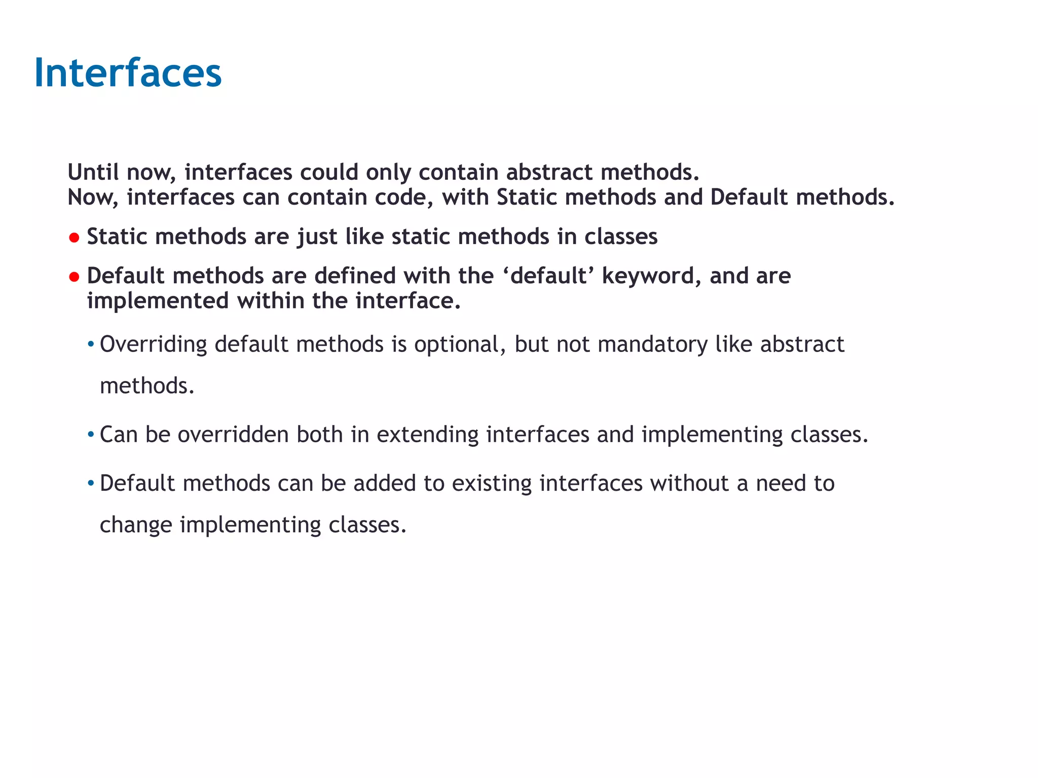 7 Interfaces Until now, interfaces could only contain abstract methods. Now, interfaces can contain code, with Static methods and Default methods. ● Static methods are just like static methods in classes ● Default methods are defined with the ‘default’ keyword, and are implemented within the interface. • Overriding default methods is optional, but not mandatory like abstract methods. • Can be overridden both in extending interfaces and implementing classes. • Default methods can be added to existing interfaces without a need to change implementing classes. 
