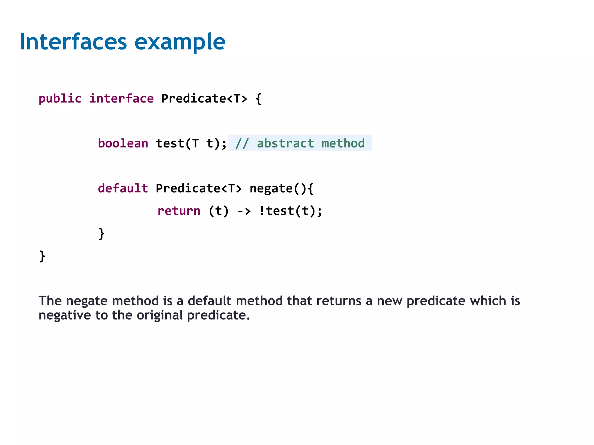 8 Interfaces example public interface Predicate<T> { boolean test(T t); // abstract method default Predicate<T> negate(){ return (t) -> !test(t); } } The negate method is a default method that returns a new predicate which is negative to the original predicate. 