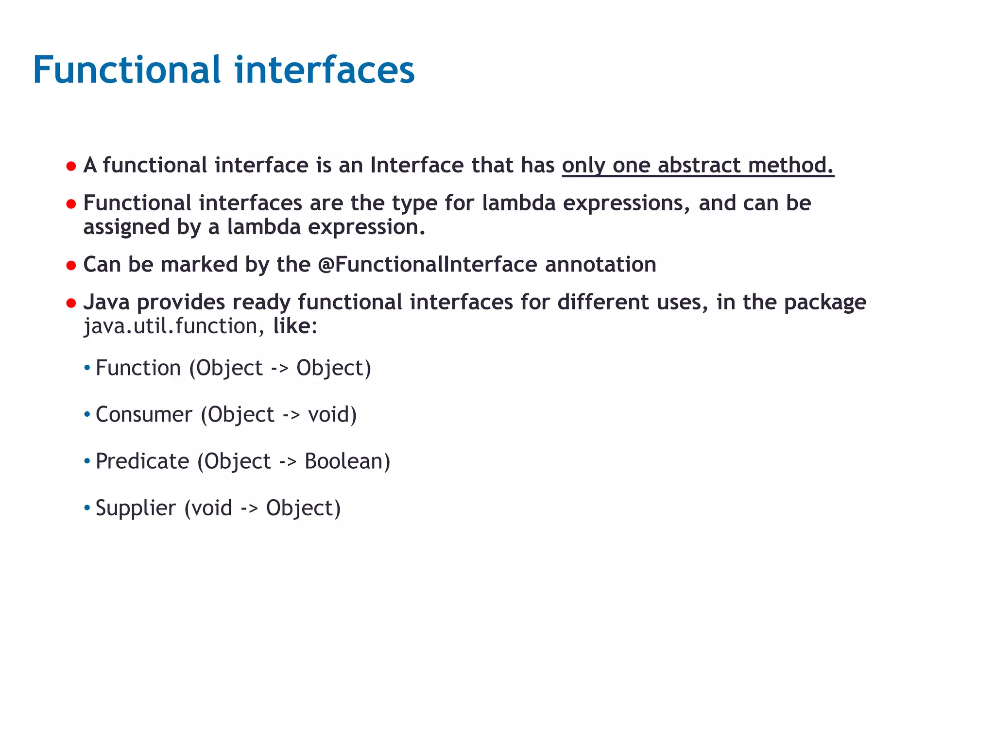 9 Functional interfaces ● A functional interface is an Interface that has only one abstract method. ● Functional interfaces are the type for lambda expressions, and can be assigned by a lambda expression. ● Can be marked by the @FunctionalInterface annotation ● Java provides ready functional interfaces for different uses, in the package java.util.function, like: • Function (Object -> Object) • Consumer (Object -> void) • Predicate (Object -> Boolean) • Supplier (void -> Object) 