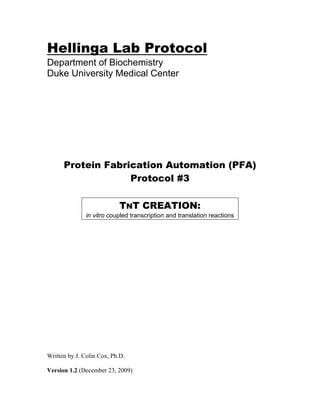 Hellinga Lab Protocol
Department of Biochemistry
Duke University Medical Center
Protein Fabrication Automation (PFA)
Protocol #3
TNT CREATION:
in vitro coupled transcription and translation reactions
Written by J. Colin Cox, Ph.D.
Version 1.2 (December 23, 2009)
 