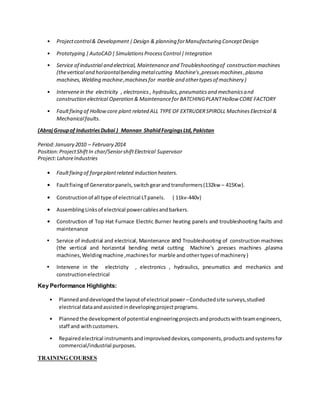 • Projectcontrol& Development|Design & planning forManufacturing ConceptDesign
• Prototyping |AutoCAD|SimulationsProcessControl|Integration
• Service of industrial and electrical, Maintenance and Troubleshootingof construction machines
(thevertical and horizontalbending metalcutting Machine's,pressesmachines,plasma
machines,Welding machine,machinesfor marble and othertypesof machinery )
• Intervenein the electricity , electronics , hydraulics,pneumaticsand mechanicsand
construction electrical Operation & Maintenancefor BATCHINGPLANTHollow CORE FACTORY
• Faultfixing of Hollow core plant related ALL TYPE OF EXTRUDERSPIROLL MachinesElectrical &
Mechanicalfaults.
(AbrajGroupof IndustriesDubai ) Mannan ShahidForgingsLtd,Pakistan
Period:January 2010 – February 2014
Position:ProjectShift In char/SeniorshiftElectrical Supervisor
Project:LahoreIndustries
• Faultfixing of forgeplantrelated induction heaters.
• Faultfixingof Generatorpanels,switchgearandtransformers(132kw – 415Kw).
• Constructionof all type of electrical LTpanels. { 11kv-440v}
• AssemblingLinksof electrical powercablesandbarkers.
• Construction of Top Hat Furnace Electric Burner heating panels and troubleshooting faults and
maintenance
• Service of industrial and electrical, Maintenance and Troubleshooting of construction machines
(the vertical and horizontal bending metal cutting Machine's ,presses machines ,plasma
machines,Weldingmachine ,machinesfor marble andothertypesof machinery)
• Intervene in the electricity , electronics , hydraulics, pneumatics and mechanics and
constructionelectrical
Key Performance Highlights:
• Plannedanddevelopedthe layoutof electrical power –Conductedsite surveys,studied
electrical dataandassistedindevelopingprojectprograms.
• Plannedthe developmentof potential engineeringprojectsandproductswithteamengineers,
staff and withcustomers.
• Repairedelectrical instrumentsandimproviseddevices,components,productsandsystemsfor
commercial/industrial purposes.
TRAINING COURSES
 