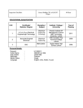 Inspection Checklists Armco Building 201 at KAUST
Project
48 Hour
EDUCATIONAL QUALIFICATION
S.NO Certificate/
Diploma / Degree
Discipline /
Subject
Institute / College /
University
Year of
Passing
1
B.Tech (Pass) Electrical
Engineering& Technology
Electrical
Engineering
Technology
Preston institute OF
Management science
AND Technology
University, Lahore
2011
2
Associate Engineer
Electrical
Electrical
Engineering
PAK Canadian Poly
Technical College,
Lahore
2009
3 SSC
Matriculation Saghar Model High
School, Lahore
2006
Personal Details:
Passport : LC1809311
Father Name : ANWAR UL HAQ
Date of Birth : 20/09/1988
Nationality : Pakistan
Marital Status : Single
Language : English, Urdu, Arabic, Punjabi
 