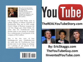 6768007813129
ISBN 978-1-312-67680-0
90000
This is the true story of how
Eric Skaggs gave Chad Hurley
the entire idea for
YouTube.com from domain
name to exit strategy in
exchange for a promise of one
percent of the company or
$16.5 million.
Eric Skaggs and Chad Hurley went to
college together at Indiana University of
Pennsylvania. They met in 1999 outside
Eberly College of Business computer lab
and Eric Skaggs gave Chad Hurley the
entire idea for YouTube.com from
domain name to exit strategy in exchange
for a verbal promise of one percent of the
company or $16.5 million.
This is the true story of how
EricSkaggs.com gave ChadHurley.com
the entire idea for YouTube.com from
domain name to exit strategy in exchange
for a promise of one percent of the
company or $16.5 million.
 