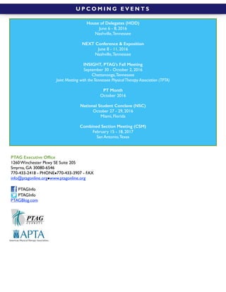  
PTAG Executive Ofﬁce
1260 Winchester Pkwy SE Suite 205
Smyrna, GA 30080-6546
770-433-2418 - PHONE!770-433-3907 - FAX
info@ptagonline.org!www.ptagonline.org
PTAGInfo
PTAGInfo
PTAGBlog.com
U P C O M I N G E V E N T S
House of Delegates (HOD)
June 6 - 8, 2016
Nashville,Tennessee
NEXT Conference & Exposition
June 8 - 11, 2016
Nashville,Tennessee
INSIGHT, PTAG’s Fall Meeting
September 30 - October 2, 2016
Chattanooga,Tennessee
Joint Meeting with theTennessee PhysicalTherapy Association (TPTA)
PT Month
October 2016
National Student Conclave (NSC)
October 27 - 29, 2016
Miami, Florida
Combined Section Meeting (CSM)
February 15 - 18, 2017
San Antonio,Texas
 