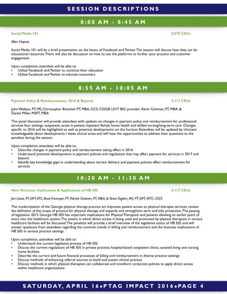 8 : 0 0 A M - 8 : 4 5 A M
Payment Policy & Reimbursement: 2016 & Beyond 0.117 CEUs
John Wallace, PT, MS; Christopher Brechtel, PT, MBA, GCS, CSSGB LSVT BIG provider; Kevin Gohman, PT, MBA; &
Daniel Miller, MSPT, MBA
This panel discussion will provide attendees with updates on changes in payment policy and reimbursement for professional
services four settings: outpatient, acute in-patient, Inpatient Rehab, home health and skilled nursing/long-term care. Changes
speciﬁc to 2016 will be highlighted as well as potential developments on the horizon.Attendees will be updated by clinicians
knowledgeable about developments I these clinical areas and will have the opportunities to address their questions to the
panelists during the session.
Upon completion, attendees will be able to:
• Describe changes in payment policy and reimbursement taking effect in 2016
• Understand potential developments in payment policies and regulations that may affect payment for services in 2017 and
beyond
• Identify key knowledge gaps in understanding about service delivery and payment policies affect reimbursement for
services
8 : 5 5 A M - 1 0 : 0 5 A M
Social Media 101 0.075 CEUs
Allen Haynes
Social Media 101 will be a brief presentation on the basics of Facebook and Twitter.The session will discuss how they can be
educational resources.There will also be discussion on how to use the platforms to further your practice and customer
engagement.
Upon completion, attendees will be able to:
• Utilize Facebook and Twitter to continue their education
• Utilize Facebook and Twitter to educate consumers
S AT U R DAY, A P R I L 1 6 ! P TA G I M PA C T 2 0 1 6 ! PA G E 4
New Horizons: Implications & Applications of HB 505 0.117 CEUs
Jim Lewis, PT, DPT,ATC; Brad Freemyer, PT; Patrick Graham, PT, MBA; & BrianTaglieri, MS, PT, DPT, MTC, CSCS
The modernization of the Georgia physical therapy practice act improves patient access to physical therapist services, revises
the deﬁnition of the scope of practice for physical therapy and expands and strengthens term and title protection.The passing
of legislation 2015 Georgia HB 505 has important implications for Physical Therapists and patients allowing an earlier point of
entry into the healthcare system.The extent in which direct access is being used and promoted by physical therapists in various
healthcare facilities will be discussed.The panelists will provide a brief overview of the legislative status of HB 505 and will
answer questions from attendees regarding the common trends in billing and reimbursement and the business implications of
HB 505 in various practice settings.
Upon completion, attendees will be able to:
• Understand the current legislative process of HB 505
• Discuss the current regulations of HB 505 in private practice, hospital-based outpatient clinics, assisted living and nursing
home facilities
• Describe the current and future ﬁnancial processes of billing and reimbursement in diverse practice settings
• Discuss methods of enhancing referral sources to build and sustain clinical practice
• Discuss methods in which physical therapists can collaborate and transform corporate policies to apply direct access
within healthcare organizations
1 0 : 2 0 A M - 1 1 : 3 0 A M
S E S S I O N D E S C R I P T I O N S
 