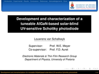 Introduction Experimental Results Conclusions References Acknowledgements Done
Development and characterization of a
tuneable AlGaN-based solar-blind
UV-sensitive Schottky photodiode
Louwrens van Schalkwyk
Supervisor: Prof. W.E. Meyer
Co-supervisor: Prof. F.D. Auret
Electronic Materials & Thin Film Research Group
Department of Physics, University of Pretoria
Development and characterization of a tuneable AlGaN-based solar-blind UV-sensitive Schottky photodiode 1/44
 