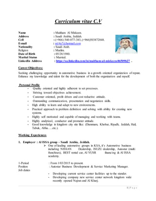 1 | P a g e
Curriculum vitae C.V
Name : Maitham Al Miskeen.
Address : Saudi Arabia, Jeddah.
Cell : (+966) 540-077-383, (+966)503872848.
E-mail : m14a7@hotmail.com
Nationality : Saudi Arab.
Religion : Muslim.
Date of Birth : 05/28/1980.
Marital Status : Married.
LinkedIn Address : https://sa.linkedin.com/in/maitham-al-miskeen-86509b27 .
Career Objectives:
Seeking challenging opportunity in automotive business in a growth oriented organization of repute.
Enhance my knowledge and talent for the development of both the organization and myself.
Personal Profile
- Quality oriented and highly adherent to set processes.
- Striving toward objectives achievement.
- Customer oriented, profit driven and cost reductive attitude.
- Outstanding communication, presentation and negotiation skills.
- High ability to learn and adapt to new environments.
- Practical approach to problem definition and solving with ability for creating new
systems.
- Highly self motivated and capable of managing and working with teams.
- Highly analytical, conductor and promoter attitude.
- Good knowledge in kingdom city site like: (Dammam, Khobar, Riyadh, Jeddah, Hail,
Tabuk, Abha…..etc.).
Working Experiences
1. Employer : Al ISSA group – Saudi Arabia, Jeddah.
 One of leading automotive groups in KSA, it’s Automotive business
including NISSAN Dealership, ISUZU dealership, Autostar (multi
franchises), BEST rental car, Al YUSR financing & Al ISSA
academy.
1-Period : From 1/03/2015 to present.
Position : Autostar Business Development & Service Marketing Manager.
Job duties
- Developing current service center facilities up to the stander.
- Developing company new service center network kingdom wide
recently opened Najran and Al Kharj.
 