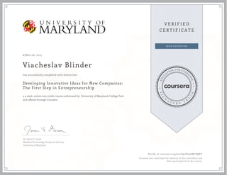 APRIL 08, 2015
Viacheslav Blinder
Developing Innovative Ideas for New Companies:
The First Step in Entrepreneurship
a 4 week online non-credit course authorized by University of Maryland, College Park
and offered through Coursera
has successfully completed with distinction
Dr. James V. Green
Maryland Technology Enterprise Institute
University of Maryland
Verify at coursera.org/verify/SC9AN7VQPY
Coursera has confirmed the identity of this individual and
their participation in the course.
 