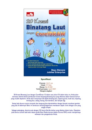 Spesifikasi:
Ukuran: 14x21 cm
Tebal: 272 hlm
Harga: Rp 49.800
Terbit pertama: April 2005
Sinopsis singkat:
20 Kreasi Binatang Laut dengan CorelDraw 12 dalam satu buku! Di dalam buku ini, Anda akan
temukan teknik-teknik pembuatan kreasi binatang-binatang laut yang dikemas dalam bentuk kartun
yang mudah dipahami. Anda akan menjumpai 20 objek binatang laut, seperti gurita, kuda laut, kepiting,
bintang laut, udang, keong, ikan bendera, dan banyak lagi.
Setiap bab disusun secara terpisah dan langsung bisa dipraktekkan dengan banyak visualisasi gambar
yang ada di dalamnya! Buku ini berbicara tentang bagaimana mendesain objek rumit dengan cara yang
sangat simpel.
Sebagai pelengkap, disertai pula dengan CD berisi file-file latihan yang dibahas dalam buku. Dapatkan
pula bonus contoh bab buku desain grafis Elex Media lainnya (dalam format PDF) untuk memperkaya
wawasan dan pengetahuan Anda.
 