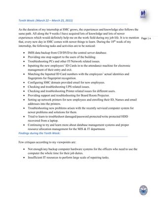 Page | x
Tenth Week: (March 22 – March 25, 2015)
As the duration of my internship at SMC grows, the experiences and knowledge also follows the
same path. All along the 9 weeks I have acquired lots of knowledge and lots of newer
experiences which would definitely help me on the work field during my job life. It is to mention
that, every new day in SMC comes with newer things to learn. During the 10th
week of my
internship, the following tasks and activities are to be noticed:
 IMIS data backup from CD/DVD to the central server database.
 Providing one stop support to the users of the building.
 Troubleshooting PCs and other IT/Network related issues.
 Inputting the new employees’ ID Cards in to the attendance machine for electronic
management of their entry and exit.
 Matching the Inputted ID Card numbers with the employees’ actual identities and
fingerprints for fingerprint recognition.
 Configuring SMC domain provided email for new employees.
 Checking and troubleshooting UPS related issues.
 Checking and troubleshooting Printer related issues for different users.
 Providing support and troubleshooting for Board Room Projector.
 Setting up network printers for new employees and enrolling their ID, Names and email
addresses into the printers.
 Troubleshooting new problems arisen with the recently serviced computer system for
newer problems and solutions for them.
 Tried to learn to troubleshoot damaged/password protected/write protected HDD
recovered from a laptop.
 Continuing to try and learn more about database management systems and proper
resource allocation management for the MIS & IT department.
Findings during the Tenth Week:
Few critiques according to my viewpoints are:
 Not enough/any backup computer hardware systems for the officers who need to use the
computer the whole time for their job duties.
 Insufficient IT resources to perform large scale of repairing tasks.
 