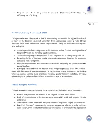 Page | iii
 Very little space for the IT operations to conduct the Hardware related troubleshooting
efficiently and effectively.
Third Week: (February 1 – February 5, 2015)
During the third week of my work in SMC it was a rushing environment for my position of work
as many of the Program Divisional Computers from various areas came up with different
functional issues to be fixed within a short length of time. During the week the following tasks
were undergone:
 Assessing the hardware components of the computers arrived from the zonal operations of
Program Division and providing feedback of those.
 Troubleshooting the possible problems of the Computers and re-setting the systems up.
 Providing the list of hardware needed to repair the computers based on the assessment
conducted on the computers.
 Including the computers data within the database and integrating the systems with IMIS
central database.
 Setting up e-mail addresses for the users of the computers provided by the SMC domain.
Along with these tasks, it was also mandatory to provide stand by user end support for the Head
Office operations. Among these operations replacing printer tonners/ cartridges, providing
network supports, various software related troubleshoots were to be mentioned.
Findings during the Third Week:
From the works and issues faced during the second week, the followings are of importance:
 Lack of user guidelines for the users of the Program Division zonal offices.
 Lack of communication in between the departments (MIS & IT and Program Division
especially).
 No classified vendor for on-spot computer hardware components support on credit terms.
 Local “all from one” vendors of the hardware components; who are actually stationary
items’ sellers, are to some extent “expensive” which could be affecting for the organization.
 