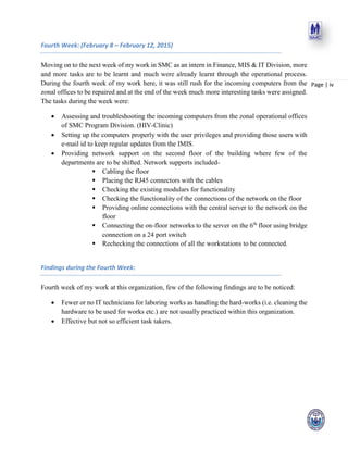 Page | iv
Fourth Week: (February 8 – February 12, 2015)
Moving on to the next week of my work in SMC as an intern in Finance, MIS & IT Division, more
and more tasks are to be learnt and much were already learnt through the operational process.
During the fourth week of my work here, it was still rush for the incoming computers from the
zonal offices to be repaired and at the end of the week much more interesting tasks were assigned.
The tasks during the week were:
 Assessing and troubleshooting the incoming computers from the zonal operational offices
of SMC Program Division. (HIV-Clinic)
 Setting up the computers properly with the user privileges and providing those users with
e-mail id to keep regular updates from the IMIS.
 Providing network support on the second floor of the building where few of the
departments are to be shifted. Network supports included-
 Cabling the floor
 Placing the RJ45 connectors with the cables
 Checking the existing modulars for functionality
 Checking the functionality of the connections of the network on the floor
 Providing online connections with the central server to the network on the
floor
 Connecting the on-floor networks to the server on the 6th
floor using bridge
connection on a 24 port switch
 Rechecking the connections of all the workstations to be connected.
Findings during the Fourth Week:
Fourth week of my work at this organization, few of the following findings are to be noticed:
 Fewer or no IT technicians for laboring works as handling the hard-works (i.e. cleaning the
hardware to be used for works etc.) are not usually practiced within this organization.
 Effective but not so efficient task takers.
 