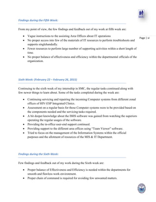 Page | vi
Findings during the Fifth Week:
From my point of view, the few findings and feedback out of my work at fifth week are:
 Vague instructions to the assisting Area Offices about IT operations
 No proper access into few of the materials of IT resources to perform troubleshoots and
supports singlehandedly.
 Fewer resources to perform large number of supporting activities within a short length of
time.
 No proper balance of effectiveness and efficiency within the departmental officials of the
organization.
Sixth Week: (February 22 – February 26, 2015)
Continuing to the sixth week of my internship in SMC, the regular tasks continued along with
few newer things to learn about. Some of the tasks completed during the week are:
 Continuing servicing and repairing the incoming Computer systems from different zonal
offices of HIV-ESP Integrated Clinics.
 Assessment on a regular basis for those Computer systems were to be provided based on
the components needed and the servicing tasks required.
 A bit deeper knowledge about the IMIS software was gained from watching the superiors
operating the regular usages of the software.
 Providing the in-office user-end support continued.
 Providing support to the different area offices using “Team Viewer” software.
 Tried to focus on the management of the Information Systems within the official
purposes and the allotment of resources of the MIS & IT Department.
Findings during the Sixth Week:
Few findings and feedback out of my work during the Sixth week are:
 Proper balance of Effectiveness and Efficiency is needed within the departments for
smooth and flawless work environment.
 Proper chain of command is required for avoiding few unwanted matters.
 