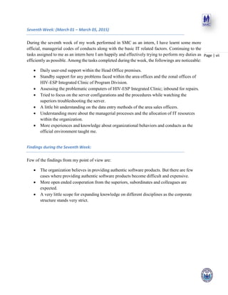 Page | vii
Seventh Week: (March 01 – March 05, 2015)
During the seventh week of my work performed in SMC as an intern, I have learnt some more
official, managerial codes of conducts along with the basic IT related factors. Continuing to the
tasks assigned to me as an intern here I am happily and effectively trying to perform my duties as
efficiently as possible. Among the tasks completed during the week, the followings are noticeable:
 Daily user-end support within the Head Office premises.
 Standby support for any problems faced within the area offices and the zonal offices of
HIV-ESP Integrated Clinic of Program Division.
 Assessing the problematic computers of HIV-ESP Integrated Clinic; inbound for repairs.
 Tried to focus on the server configurations and the procedures while watching the
superiors troubleshooting the server.
 A little bit understanding on the data entry methods of the area sales officers.
 Understanding more about the managerial processes and the allocation of IT resources
within the organization.
 More experiences and knowledge about organizational behaviors and conducts as the
official environment taught me.
Findings during the Seventh Week:
Few of the findings from my point of view are:
 The organization believes in providing authentic software products. But there are few
cases where providing authentic software products become difficult and expensive.
 More open ended cooperation from the superiors, subordinates and colleagues are
expected.
 A very little scope for expanding knowledge on different disciplines as the corporate
structure stands very strict.
 