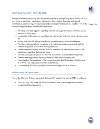 Page | viii
Eighth Week: (March 08 – March 12, 2015)
Along with learning day to day activities of the corporation and specially the IT related issues, I
have come to learn many more things during these days. Among these new and special
opportunities, interviewing new employees and assessing the test results are notable. Few of the
common things learnt and conducted are as follows:
 Providing User-end supports regarding network issues, printer related problems and yet
many more other issues.
 Learning the different server assemblies, i.e. mail server, anti-virus server, domain server
etc.
 Adding new user IDs and their mail addresses to the printer on the stated floors.
 Providing basic operational knowledge to few of the employees to scan and mail the
scanned images/pdf files to their mailing addresses.
 Troubleshooting computer systems from the superiors and specially the conducts and
mannerisms regarding the time and work.
 Troubleshooting the projector and network connections on different meeting rooms.
 Troubleshooting problems regarding fonts in Adobe Illustrator programs.
 Understanding the breakdown of the organization into SMC Enterprise Ltd which is a
“For-Profit” sub-organization for self-sustainability.
 Understanding the basic organogram of the whole organization as an entity.
Findings during the Eighth Week:
Few of the following findings are notable during the 8th
week of my work at SMC as an Intern:
 There is a very little scope for the new comers to learn newer things relevant to the
operations of the organization.
 