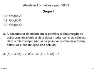 Atividade Formativa – pág. 58/59
Grupo I
1.1. Opção A.
1.2. Opção B.
1.3. Opção D.
2. A descoberta do microscópio permitiu a observação de
estruturas invisíveis à vista desarmada, como as células.
Sem o microscópio não seria possível conhecer a forma,
estrutura e constituição das células.
3. (a) – 3; (b) – 2; (C) – 4; (d) – 6; (e) – 5.
14
A. Estima
 