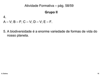 Atividade Formativa – pág. 58/59
Grupo II
4.
A – V; B – F; C – V; D – V; E – F.
5. A biodiversidade é a enorme variedade de formas de vida do
nosso planeta.
16
A. Estima
 