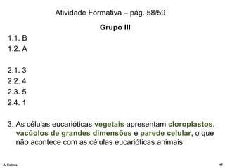 Atividade Formativa – pág. 58/59
Grupo III
1.1. B
1.2. A
2.1. 3
2.2. 4
2.3. 5
2.4. 1
3. As células eucarióticas vegetais apresentam cloroplastos,
vacúolos de grandes dimensões e parede celular, o que
não acontece com as células eucarióticas animais.
17
A. Estima
 