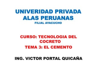 UNIVERIDAD PRIVADA
  ALAS PERUANAS
       FILIAL AYACUCHO




  CURSO: TECNOLOGIA DEL
         COCRETO
    TEMA 3: EL CEMENTO

ING. VICTOR PORTAL QUICAÑA
 
