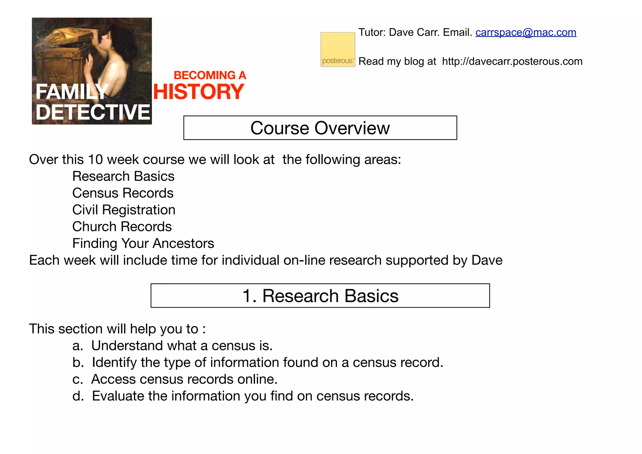 Tutor: Dave Carr. Email. carrspace@mac.com

                                                      Read my blog at http://davecarr.posterous.com
                       BECOMING A
FAMILY    HISTORY
DETECTIVE
                                    Course Overview
Over this 10 week course we will look at the following areas:
       Research Basics
       Census Records
       Civil Registration
       Church Records
       Finding Your Ancestors
Each week will include time for individual on-line research supported by Dave

                                  1. Research Basics
This section will help you to :
       a. Understand what a census is.
       b. Identify the type of information found on a census record.
       c. Access census records online.
       d. Evaluate the information you ﬁnd on census records.
 