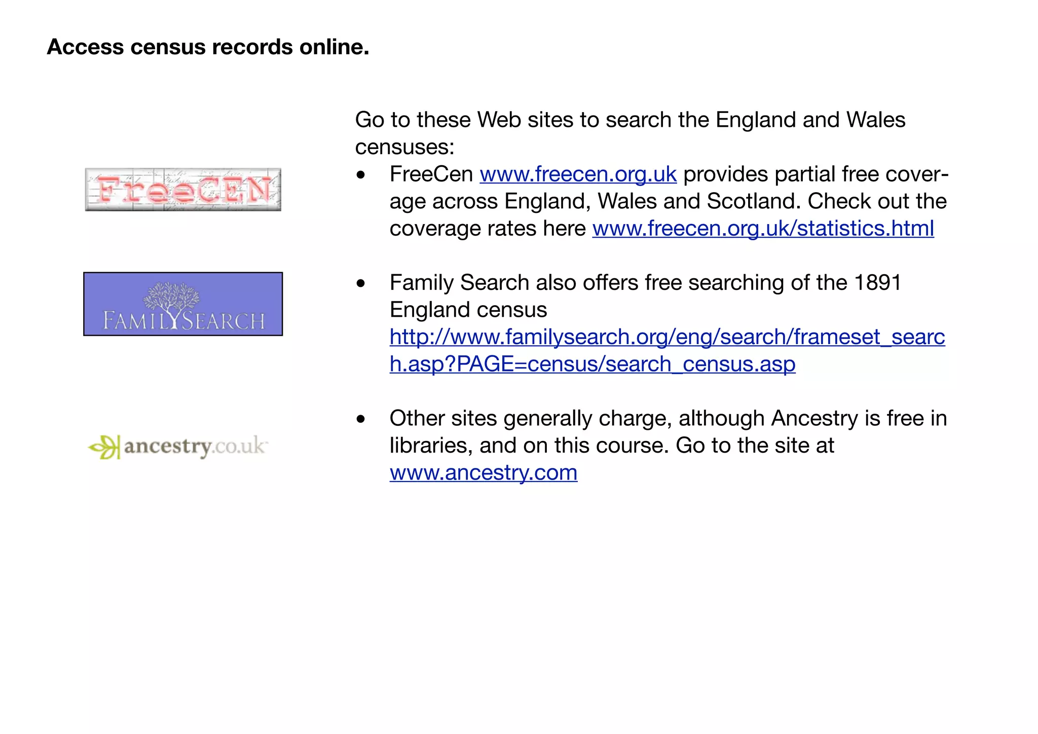 Access census records online.


                           Go to these Web sites to search the England and Wales
                           censuses:
                           • FreeCen www.freecen.org.uk provides partial free cover-
                              age across England, Wales and Scotland. Check out the
                              coverage rates here www.freecen.org.uk/statistics.html

                           •    Family Search also offers free searching of the 1891
                                England census
                                http://www.familysearch.org/eng/search/frameset_searc
                                h.asp?PAGE=census/search_census.asp

                           •    Other sites generally charge, although Ancestry is free in
                                libraries, and on this course. Go to the site at
                                www.ancestry.com
 