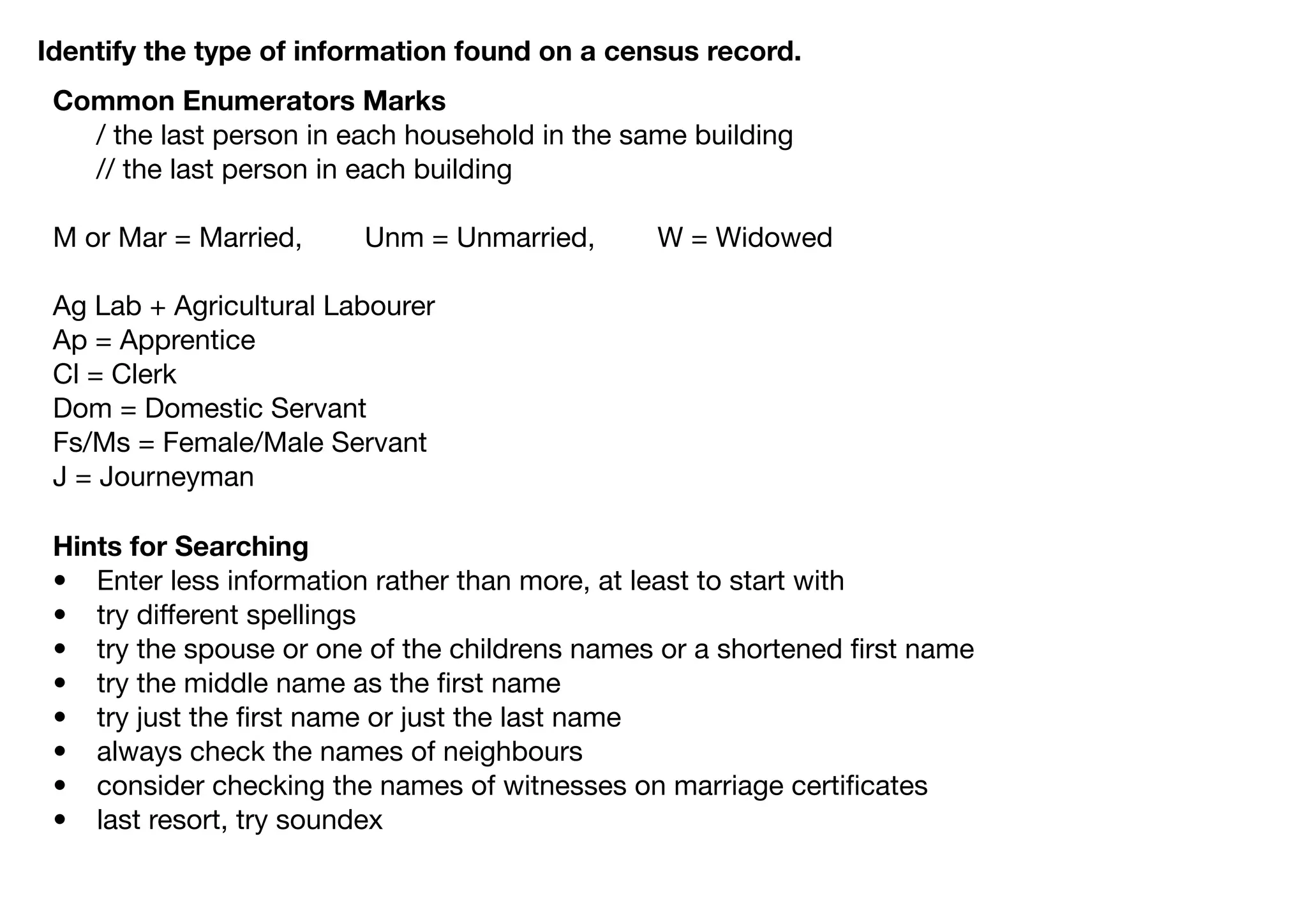 Identify the type of information found on a census record.
 Common Enumerators Marks
 	 / the last person in each household in the same building
 	 // the last person in each building

 M or Mar = Married,     Unm = Unmarried,       W = Widowed

 Ag Lab + Agricultural Labourer
 Ap = Apprentice
 Cl = Clerk
 Dom = Domestic Servant
 Fs/Ms = Female/Male Servant
 J = Journeyman

 Hints for Searching
 • Enter less information rather than more, at least to start with
 • try different spellings
 • try the spouse or one of the childrens names or a shortened ﬁrst name
 • try the middle name as the ﬁrst name
 • try just the ﬁrst name or just the last name
 • always check the names of neighbours
 • consider checking the names of witnesses on marriage certiﬁcates
 • last resort, try soundex
 