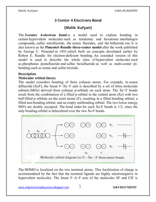 Malik Xufyan JIAS ACADEMY
www.onlychemistrydiscussion.blogspot.com 1 Cell # 0313-7355727
3 Center 4 Electrons Bond
(Malik Xufyan)
The 3-center 4-electron bond is a model used to explain bonding in
certain hypervalent molecules such as tetratomic and hexatomic interhalogen
compounds, sulfur tetrafluoride, the xenon fluorides, and the bifluoride ion. It is
also known as the Pimentel–Rundle three-center model after the work published
by George C. Pimentel in 1951,which built on concepts developed earlier by
Robert E. Rundle for electron-deficient bonding. An extended version of this
model is used to describe the whole class of hypervalent molecules such
as phosphorus pentafluoride and sulfur hexafluoride as well as multi-center pi-
bonding such as ozone and sulfur trioxide.
Description
Molecular orbital theory
The model considers bonding of three colinear atoms. For example, in xenon
difluoride (XeF), the linear F−Xe−F unit is described by a set of three molecular
orbitals (MOs) derived from colinear p-orbitals on each atom. The Xe−F bonds
result from the combination of a filled p orbital in the central atom (Xe) with two
half-filled p orbitals on the axial atoms (F), resulting in a filled bonding orbital, a
filled non-bonding orbital, and an empty antibonding orbital. The two lower energy
MO's are doubly occupied. The bond order for each Xe-F bonds is 1/2, since the
only bonding orbital is delocalized over the two Xe-F bonds.
The HOMO is localized on the two terminal atoms. This localization of charge is
accommodated by the fact that the terminal ligands are highly electronegative in
hypervalent molecules. The linear F−A−F axis of the molecules SF and ClF is
 