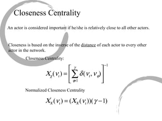 Closeness Centrality An actor is considered important if he/she is relatively close to all other actors. Closeness is based on the inverse of the  distance  of each actor to every other actor in the network. Closeness Centrality: Normalized Closeness Centrality 