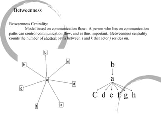 Betweenness Betweenness Centrality: Model based on communication flow:  A person who lies on communication paths can control communication flow, and is thus important.  Betweenness centrality counts the number of  shortest  paths between  i  and  k  that actor  j  resides on. b a C  d  e  f  g  h 