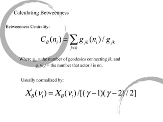 Calculating Betweenness Betweenness Centrality: Where g jk  = the number of geodesics connecting  jk , and  g jk (n i )  = the number that actor  i  is on. Usually normalized by: 