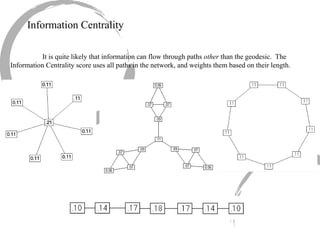 Information Centrality It is quite likely that information can flow through paths  other  than the geodesic.  The Information Centrality score uses all paths in the network, and weights them based on their length. 