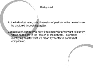 Background At the individual level, one dimension of position in the network can be captured through  centrality. Conceptually, centrality is fairly straight forward: we want to identify which nodes are in the ‘center’ of the network.  In practice, identifying exactly what we mean by ‘center’ is somewhat complicated. 