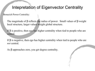 Intepretation of Eigenvector Centrality Bonacich Power Centrality: The magnitude of    reflects the radius of power.  Small values of    weight local structure, larger values weight global structure. If    is positive, then ego has higher centrality when tied to people who are central. If    is negative, then ego has higher centrality when tied to people who are  not  central. As    approaches zero, you get degree centrality. 
