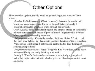 Other Options There are other options, usually based on generalizing some aspect of those above: Random Walk Betweenness  (Mark Newman).  Looks at the number of times you would expect node I to be on the path between k and j if information traveled a ‘random walk’ through the network. Peer Influence  based measures (Friedkin and others).  Based on the assume network autocorrelation model of peer influence.  In practice it’s a variant of the eigenvector centrality measures. Subgraph centrality .  Counts the number of cliques of size 2, 3, 4, … n-1 that each node belongs to.  Reduces to (another) function of the eigenvalues.  Very similar to influence & information centrality, but does distinguish some unique positions. Fragmentation centrality  – Part of Borgatti’s Key Player idea, where nodes are central if they can easily break up a network. Moody & White’s  Embeddedness  measure is technically a group-level index, but captures the extent to which a given set of nodes are nested inside a network 