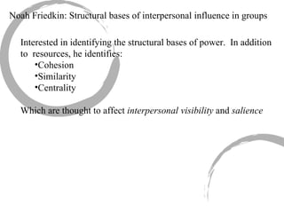 Noah Friedkin: Structural bases of interpersonal influence in groups Interested in identifying the structural bases of power.  In addition to  resources, he identifies: Cohesion Similarity Centrality Which are thought to affect  interpersonal visibility  and  salience 