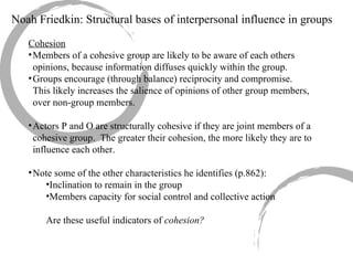 Cohesion Members of a cohesive group are likely to be aware of each others opinions, because information diffuses quickly within the group. Groups encourage (through balance) reciprocity and compromise.  This likely increases the salience of opinions of other group members, over non-group members. Actors P and O are structurally cohesive if they are joint members of a cohesive group.  The greater their cohesion, the more likely they are to influence each other. Note some of the other characteristics he identifies (p.862): Inclination to remain in the group Members capacity for social control and collective action Are these useful indicators of  cohesion?   Noah Friedkin: Structural bases of interpersonal influence in groups 