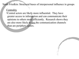 Noah Friedkin: Structural bases of interpersonal influence in groups Centrality Central actors are likely more influential.  They have greater access to information and can communicate their opinions to others more efficiently.  Research shows they are also more likely to  use  the communication channels than are periphery actors. 
