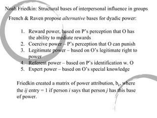 Noah Friedkin: Structural bases of interpersonal influence in groups French & Raven propose  alternative  bases for dyadic power: Reward power, based on P’s perception that O has the ability to mediate rewards Coercive power – P’s perception that O can punish  Legitimate power – based on O’s legitimate right to power Referent power – based on P’s identification w. O Expert power – based on O’s special knowledge Friedkin created a matrix of power attribution, b k , where the  ij  entry = 1 if person  i  says that person  j  has this base of power. 