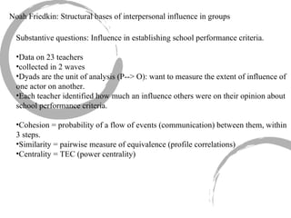 Noah Friedkin: Structural bases of interpersonal influence in groups Substantive questions: Influence in establishing school performance criteria. Data on 23 teachers collected in 2 waves Dyads are the unit of analysis (P--> O): want to measure the extent of influence of one actor on another. Each teacher identified how much an influence others were on their opinion about school performance criteria. Cohesion = probability of a flow of events (communication) between them, within 3 steps. Similarity = pairwise measure of equivalence (profile correlations) Centrality = TEC (power centrality) 
