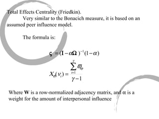 Total Effects Centrality (Friedkin). Very similar to the Bonacich measure, it is based on an assumed peer influence model. The formula is: Where  W  is a row-normalized adjacency matrix, and    is a weight for the amount of interpersonal influence 