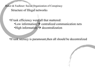 Baker & Faulkner: Social Organization of Conspiracy Structure of Illegal networks If task efficiency were all that mattered: Low information    centralized communication nets High information    decentralization If task secrecy is paramount,then all should be decentralized 