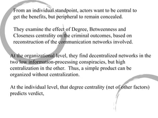 From an individual standpoint, actors want to be central to get the benefits, but peripheral to remain concealed. They examine the effect of Degree, Betweenness and Closeness centrality on the criminal outcomes, based on reconstruction of the communication networks involved. At the organizational level, they find decentralized networks in the two low information-processing conspiracies, but high centralization in the other.  Thus, a simple product can be organized without centralization. At the individual level, that degree centrality (net of other factors) predicts verdict,  