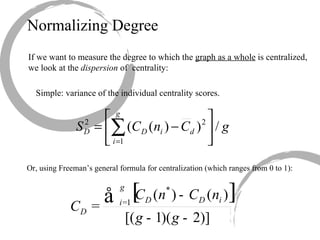 Normalizing Degree If we want to measure the degree to which the  graph as a whole  is centralized, we look at the  dispersion  of  centrality: Simple: variance of the individual centrality scores. Or, using Freeman’s general formula for centralization (which ranges from 0 to 1): 