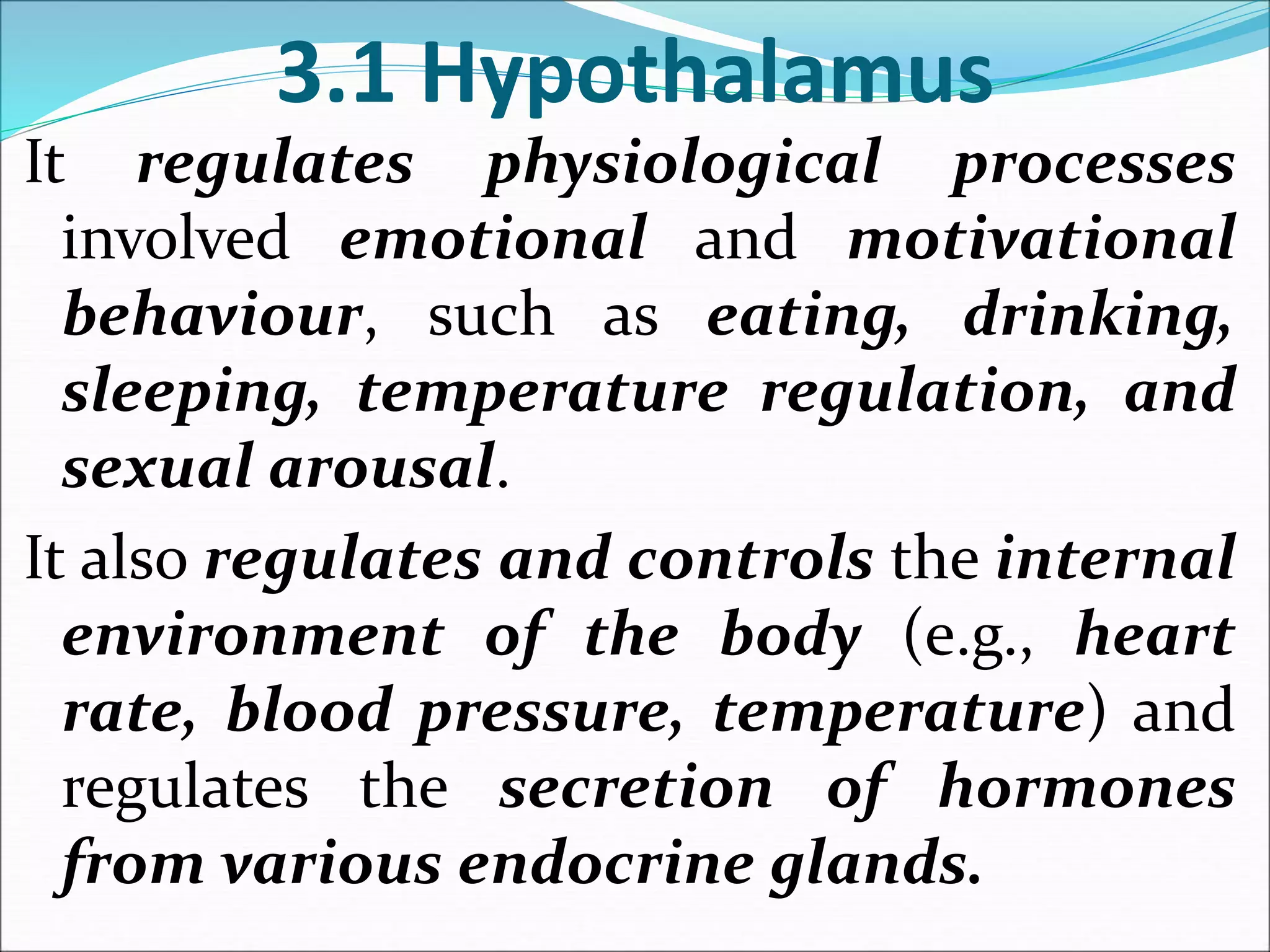3.1 Hypothalamus
It regulates physiological processes
involved emotional and motivational
behaviour, such as eating, drinking,
sleeping, temperature regulation, and
sexual arousal.
It also regulates and controls the internal
environment of the body (e.g., heart
rate, blood pressure, temperature) and
regulates the secretion of hormones
from various endocrine glands.
 