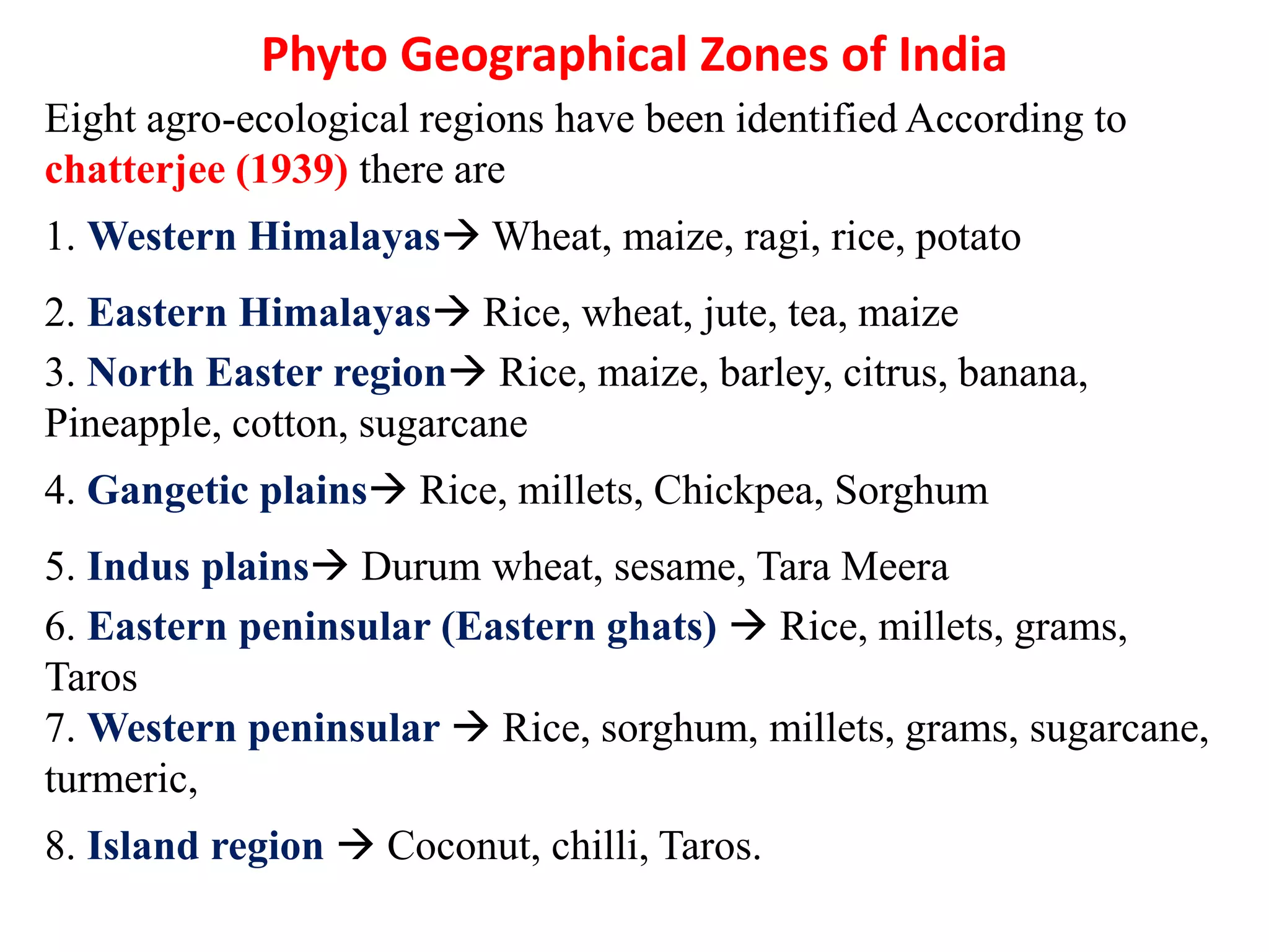 Eight agro-ecological regions have been identified According to
chatterjee (1939) there are
1. Western Himalayas Wheat, maize, ragi, rice, potato
2. Eastern Himalayas Rice, wheat, jute, tea, maize
3. North Easter region Rice, maize, barley, citrus, banana,
Pineapple, cotton, sugarcane
4. Gangetic plains Rice, millets, Chickpea, Sorghum
5. Indus plains Durum wheat, sesame, Tara Meera
6. Eastern peninsular (Eastern ghats)  Rice, millets, grams,
Taros
7. Western peninsular  Rice, sorghum, millets, grams, sugarcane,
turmeric,
8. Island region  Coconut, chilli, Taros.
Phyto Geographical Zones of India
 